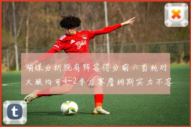 湖媒分析现有阵容得分前六首轮对火狼均可4-2季后赛詹姆斯实力不容小觑