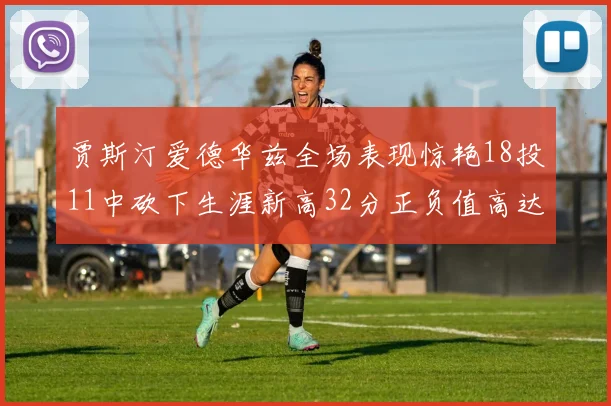 贾斯汀爱德华兹全场表现惊艳18投11中砍下生涯新高32分正负值高达47