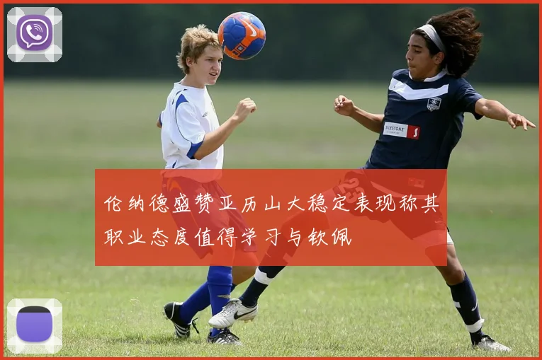 伦纳德盛赞亚历山大稳定表现称其职业态度值得学习与钦佩