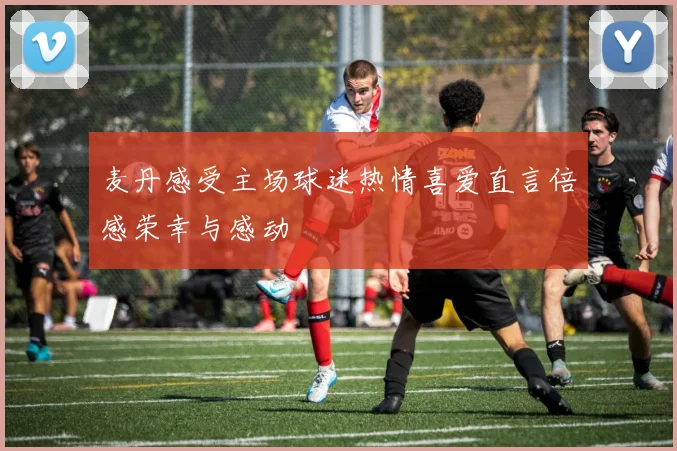 麦丹感受主场球迷热情喜爱直言倍感荣幸与感动